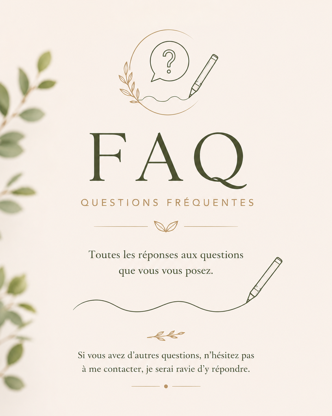 FAQ — Questions fréquentes. Toutes les réponses aux questions que vous vous posez. Si vous avez d'autres questions, n'hésitez pas à me contacter, je serai ravie d'y répondre.